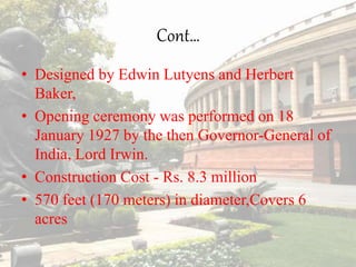 Cont…
• Designed by Edwin Lutyens and Herbert
Baker,
• Opening ceremony was performed on 18
January 1927 by the then Governor-General of
India, Lord Irwin.
• Construction Cost - Rs. 8.3 million
• 570 feet (170 meters) in diameter,Covers 6
acres
 