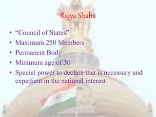 Rajya Shaba
• “Council of States”
• Maximum 250 Members
• Permanent Body
• Minimum age of 30
• Special power to declare that is necessary and
expedient in the national interest
 