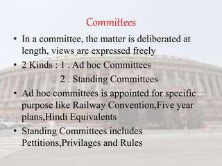 Committees
• In a committee, the matter is deliberated at
length, views are expressed freely
• 2 Kinds : 1 . Ad hoc Committees
2 . Standing Committees
• Ad hoc committees is appointed for specific
purpose like Railway Convention,Five year
plans,Hindi Equivalents
• Standing Committees includes
Pettitions,Privilages and Rules
 