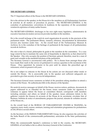 4
THE SECRETARY GENERAL
The 3rd Important officer of the House is the SECRETARY-GENERAL.
He is the advisor to the speaker, to the House & to the members on all Parliamentary functions
& activities & all matters of procedure & practice. The SECRETARY-GENERAL is the
custodian of parliamentary conventions & traditions & the repository of the accumulated
wisdom & experience of many earlier houses.
The SECRETARY-GENERAL discharges in his own right many legislative, administrative &
executive functions & renders services & provides facilities to the members.
He is the overall incharge of the watch & ward organization & security in the precincts of the
parliament estate. The parliament library, research, reference, documentation & information
services also function under him. As the overall head of the Parliamentary Museum &
Archives, he is the custodian of the heritage of parliament & the keeper of all parliamentary
records & Archives.
His role is that of a friend, philosopher & guide to the members & the committees. To a very
large extent he has to maintain the same role of Impartiality & objectivity as that observed by
the Speaker. One who occupies the position of Secretary general, therefore, must be a man of
parts and versatile in the manifold functions of the parliament.
The Secretary General is unconnected with politics. He is chosen from amongst those who
have made their mark in the service of parliament in various capacities in the secretariat of the
House. Once appointed, he remains in his post until he attains the prescribed age of
retirement, which at present is 60 years.
He is not subject to criticism in the House & his actions are not discussed either inside or
outside the House. He is answerable only to the speaker and sufficient safeguards are
provided to give him security of service & Independence.
The Secretary-General issues summons on behaf of the president asking members to attend a
session of the House. He authenticates bills in the absence of the Speaker.
He sends & receives messages on behalf of the House; receives notices, petitions, documents &
papers addressed to or intended for the house; issues summons under his signature to
witnesses to appear before the house or committees thereof, corresponds with members
including ministers and others on behalf of the speaker; issues admission tickets to the
galleries; controls the finances & accounts of the House & its secretariat; circulates lists of
Business, bulletins & notice of amendments; prepares the journal, minutes & verbatim records
of the House etc.,
As the overall head of the BUREAU OF PARLIAMENTARY STUDIES & TRAINING, he
organizes many study courses, seminars, training and orientation programmes for probationers
of IAS, IFS & to several others.
As the Secretary of the INDIAN PARLIAMENTARY Group, he also organizes the activities of
the India Branch of the commonwealth parliamentary association & the Inter parliamentary
union.
When the commonwealth Speaker’s conference is held in the country, the SECRETARY-
GENERAL of Lok Sabha is the ex-officio Secretary-General of the Conference.
 