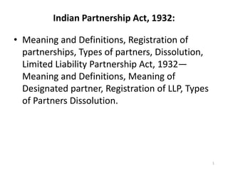 Indian Partnership Act, 1932:
• Meaning and Definitions, Registration of
partnerships, Types of partners, Dissolution,
Limited Liability Partnership Act, 1932—
Meaning and Definitions, Meaning of
Designated partner, Registration of LLP, Types
of Partners Dissolution.
1
 