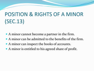 POSITION & RIGHTS OF A MINOR
(SEC.13)
 A minor cannot become a partner in the firm.
 A minor can be admitted to the bene...