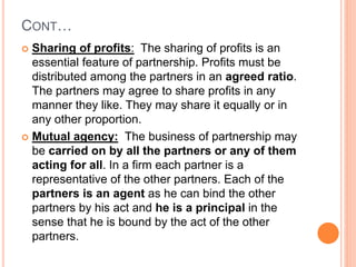 CONT…
 Sharing of profits: The sharing of profits is an
essential feature of partnership. Profits must be
distributed amo...