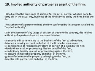 19. Implied authority of partner as agent of the firm:
(1) Subject to the provisions of section 22, the act of partner whi...