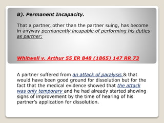 B). Permanent Incapacity. 
That a partner, other than the partner suing, has become 
in anyway permanently incapable of performing his duties 
as partner; 
Whitwell v. Arthur 55 ER 848 (1865) 147 RR 73 
A partner suffered from an attack of paralysis & that 
would have been good ground for dissolution but for the 
fact that the medical evidence showed that the attack 
was only temporary and he had already started showing 
signs of improvement by the time of hearing of his 
partner’s application for dissolution. 
 