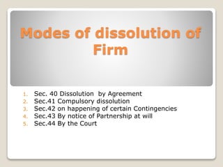 Modes of dissolution of 
Firm 
1. Sec. 40 Dissolution by Agreement 
2. Sec.41 Compulsory dissolution 
3. Sec.42 on happening of certain Contingencies 
4. Sec.43 By notice of Partnership at will 
5. Sec.44 By the Court 
 