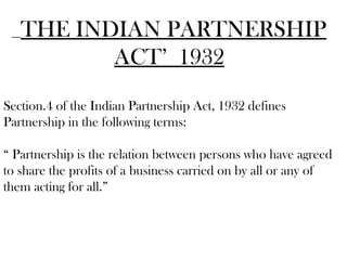 THE INDIAN PARTNERSHIP
ACT’ 1932
Section.4 of the Indian Partnership Act, 1932 defines
Partnership in the following terms:
“ Partnership is the relation between persons who have agreed
to share the profits of a business carried on by all or any of
them acting for all.”
 