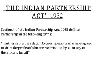 THE INDIAN PARTNERSHIP
ACT’ 1932
Section.4 of the Indian Partnership Act, 1932 defines
Partnership in the following terms:
“ Partnership is the relation between persons who have agreed
tosharetheprofitsof abusinesscarried on by allorany of
them acting for all.”
 