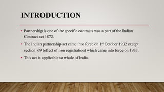 INTRODUCTION
• Partnership is one of the specific contracts was a part of the Indian
Contract act 1872.
• The Indian partnership act came into force on 1st October 1932 except
section 69 (effect of non registration) which came into force on 1933.
• This act is applicable to whole of India.
 