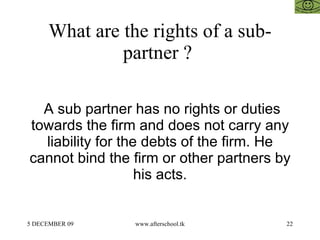 What are the rights of a sub-partner ?  A sub partner has no rights or duties towards the firm and does not carry any liab...