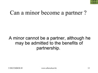 Can a minor become a partner ?  A minor cannot be a partner, although he may be admitted to the benefits of partnership.  
