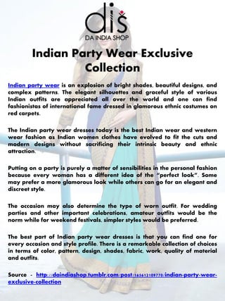 Indian party wear is an explosion of bright shades, beautiful designs, and
complex patterns. The elegant silhouettes and graceful style of various
Indian outfits are appreciated all over the world and one can find
fashionistas of international fame dressed in glamorous ethnic costumes on
red carpets.
The Indian party wear dresses today is the best Indian wear and western
wear fashion as Indian women clothes have evolved to fit the cuts and
modern designs without sacrificing their intrinsic beauty and ethnic
attraction.
Putting on a party is purely a matter of sensibilities in the personal fashion
because every woman has a different idea of the “perfect look”. Some
may prefer a more glamorous look while others can go for an elegant and
discreet style.
The occasion may also determine the type of worn outfit. For wedding
parties and other important celebrations, amateur outfits would be the
norm while for weekend festivals, simpler styles would be preferred.
The best part of Indian party wear dresses is that you can find one for
every occasion and style profile. There is a remarkable collection of choices
in terms of color, pattern, design, shades, fabric, work, quality of material
and outfits.
Source - http://daindiashop.tumblr.com/post/165612109770/indian-party-wear-
exclusive-collection
Indian Party Wear Exclusive
Collection
 