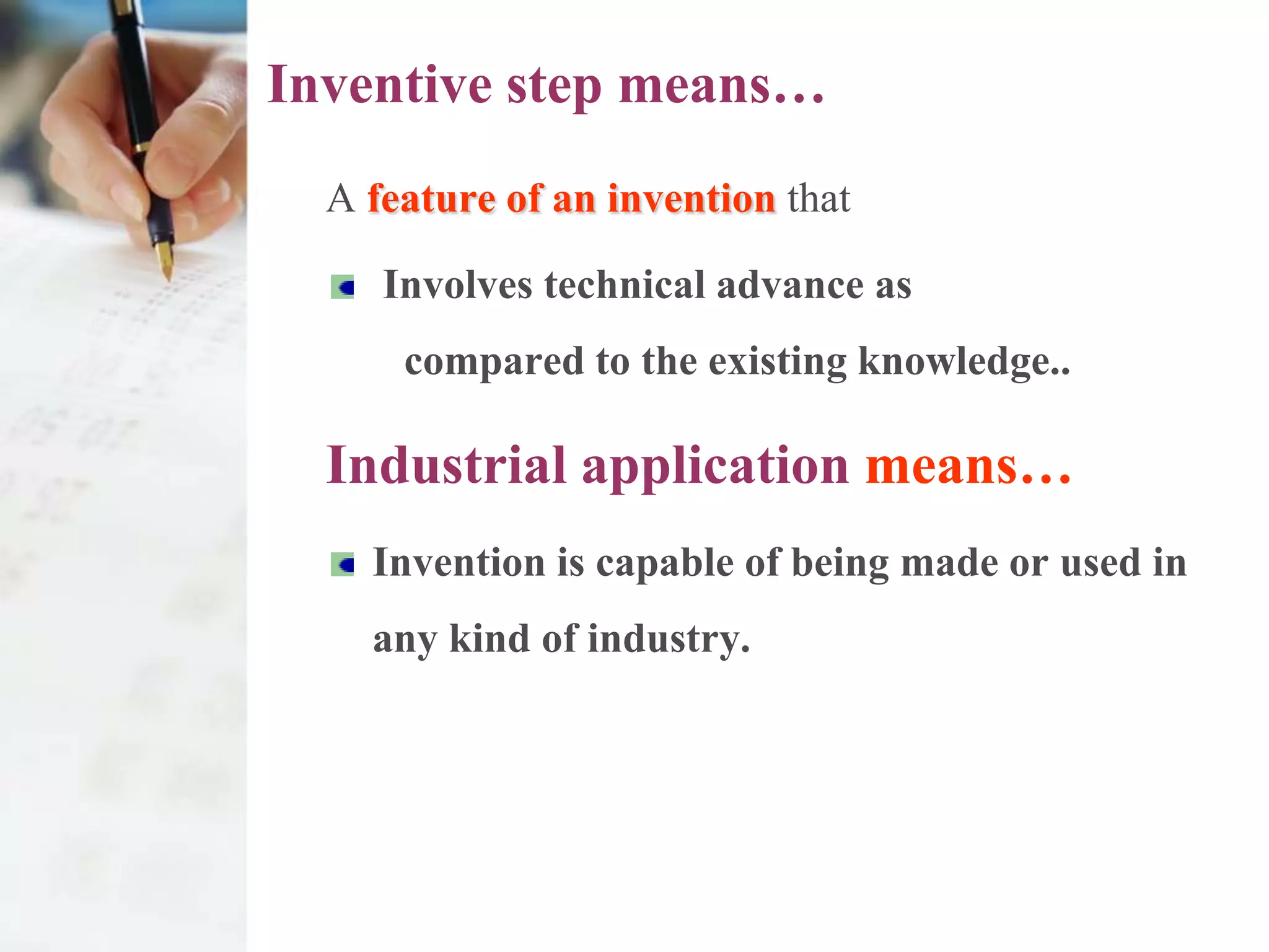 Inventive step means…
  A feature of an invention that

     Involves technical advance as
      compared to the existing knowledge..

  Industrial application means…
    Invention is capable of being made or used in
    any kind of industry.
 