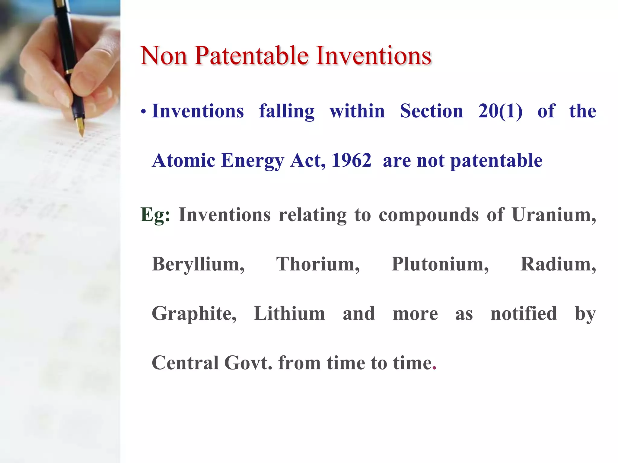Non Patentable Inventions
• Inventions falling within Section 20(1) of the

 Atomic Energy Act, 1962 are not patentable

Eg: Inventions relating to compounds of Uranium,

 Beryllium,   Thorium,     Plutonium,   Radium,

 Graphite, Lithium and more as notified by

 Central Govt. from time to time.
 