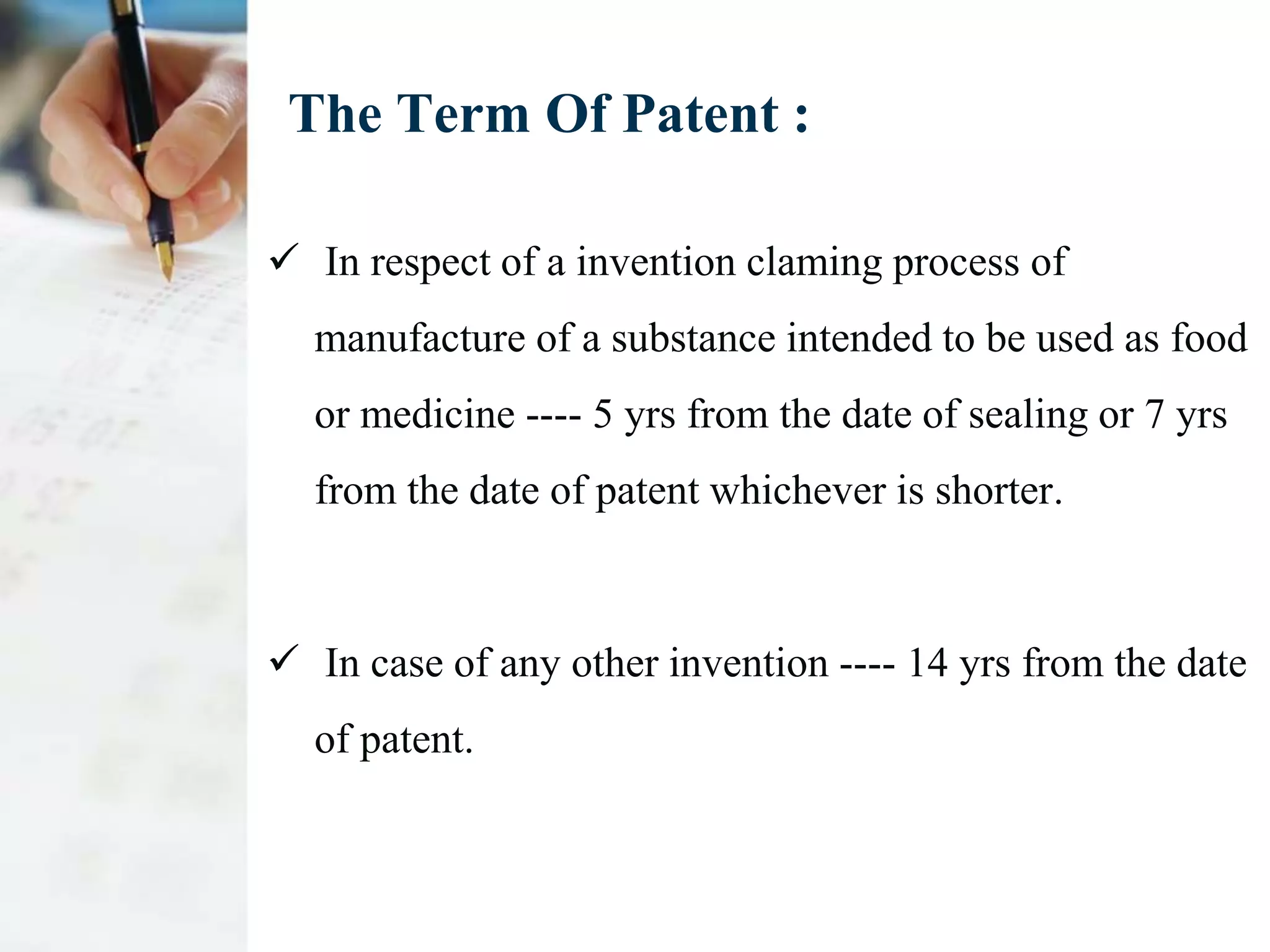 The Term Of Patent :

 In respect of a invention claming process of
  manufacture of a substance intended to be used as food
  or medicine ---- 5 yrs from the date of sealing or 7 yrs
  from the date of patent whichever is shorter.



 In case of any other invention ---- 14 yrs from the date
  of patent.
 