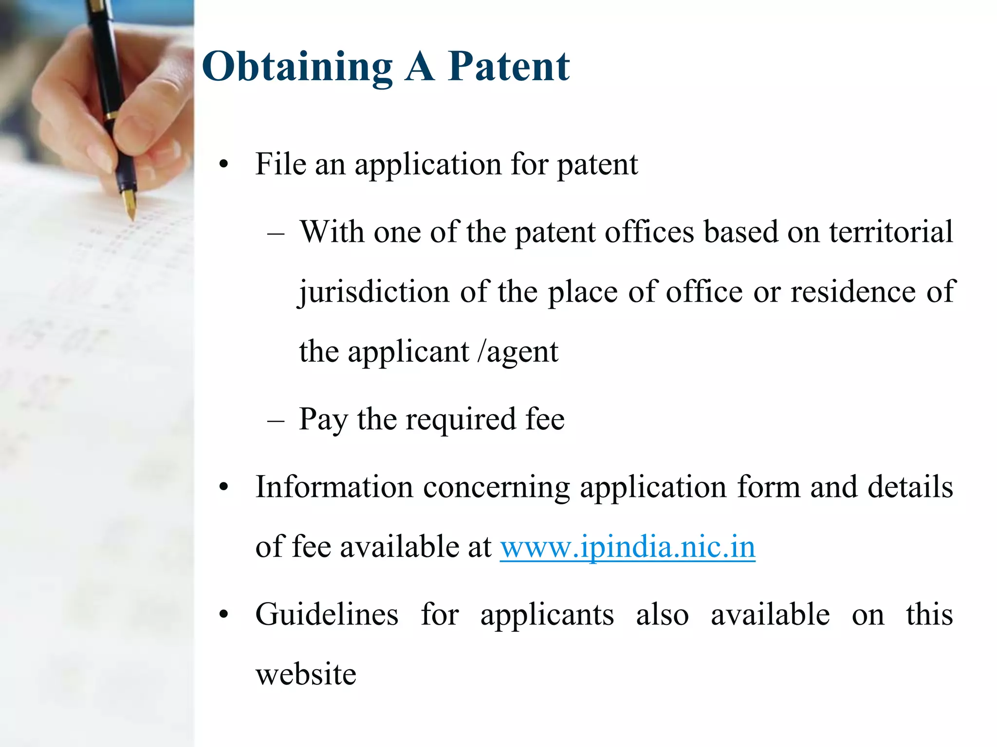 Obtaining A Patent

• File an application for patent

   – With one of the patent offices based on territorial
      jurisdiction of the place of office or residence of
      the applicant /agent

   – Pay the required fee

• Information concerning application form and details
  of fee available at www.ipindia.nic.in

• Guidelines for applicants also available on this
  website
 