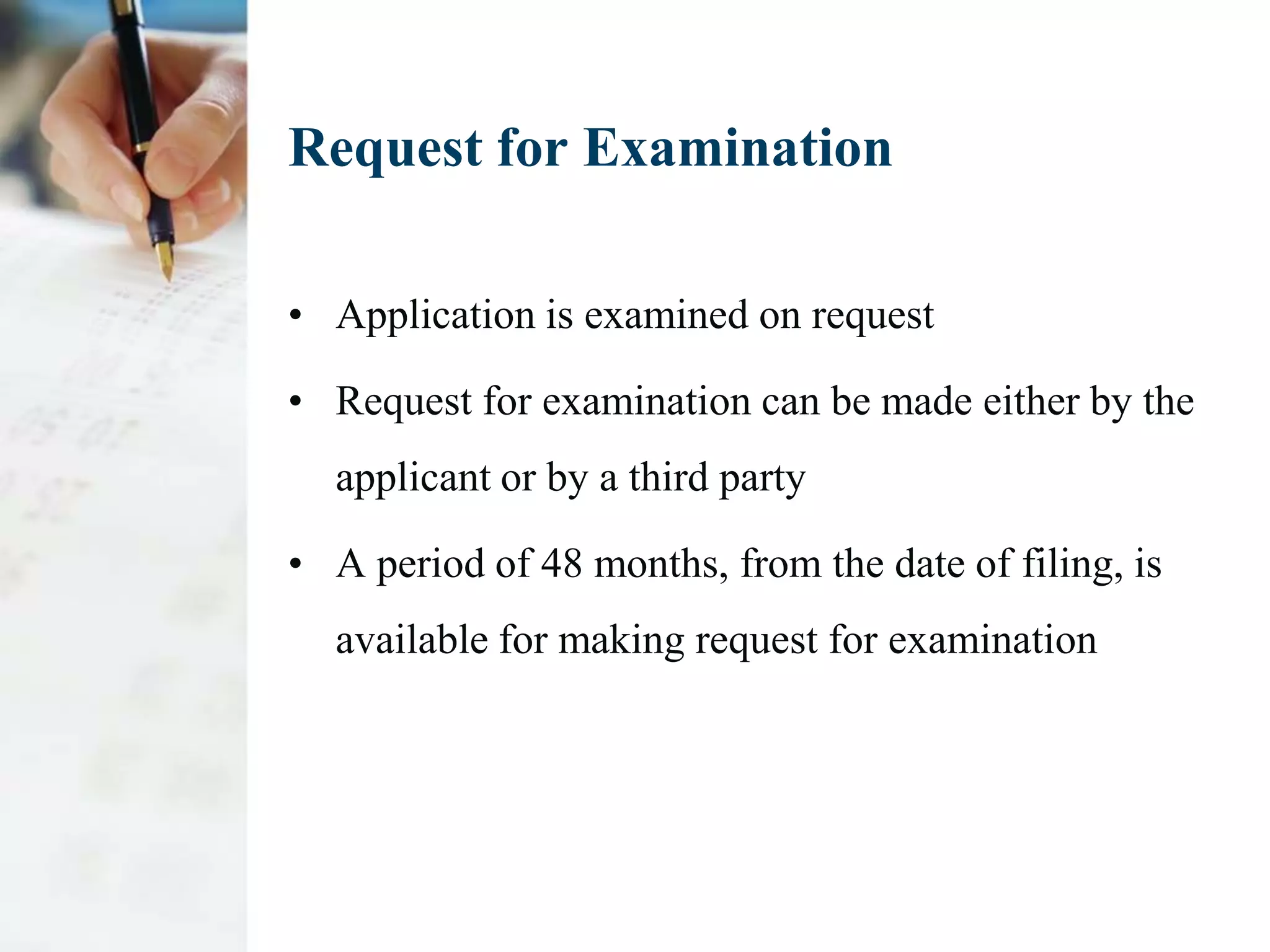 Request for Examination

• Application is examined on request

• Request for examination can be made either by the
  applicant or by a third party

• A period of 48 months, from the date of filing, is
  available for making request for examination
 