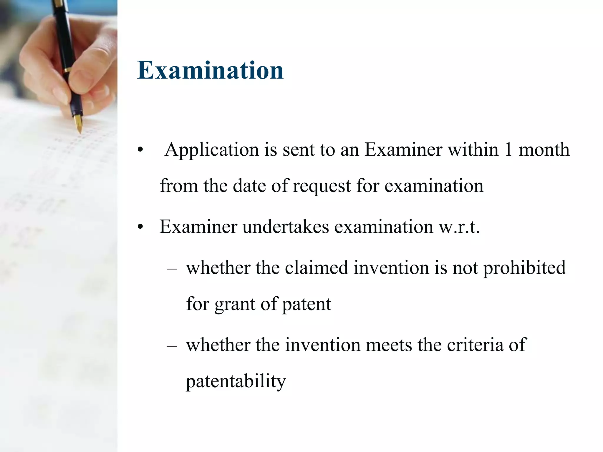 Examination

•   Application is sent to an Examiner within 1 month
    from the date of request for examination

• Examiner undertakes examination w.r.t.

    – whether the claimed invention is not prohibited
       for grant of patent

    – whether the invention meets the criteria of
       patentability
 
