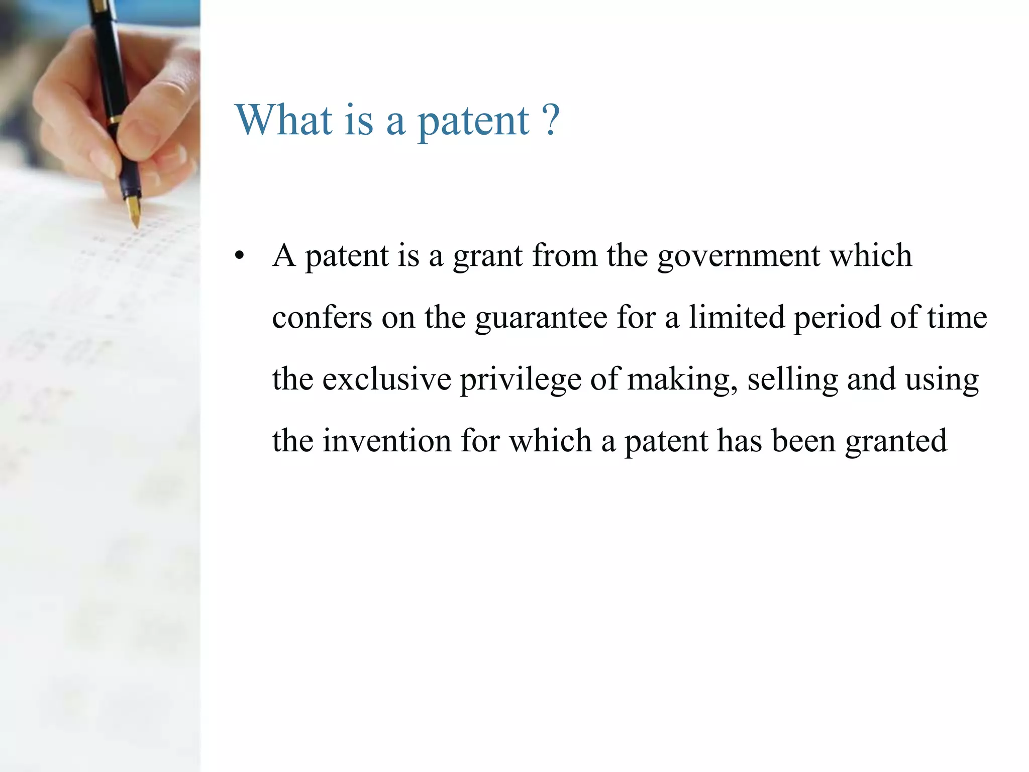 What is a patent ?

• A patent is a grant from the government which
  confers on the guarantee for a limited period of time
  the exclusive privilege of making, selling and using
  the invention for which a patent has been granted
 