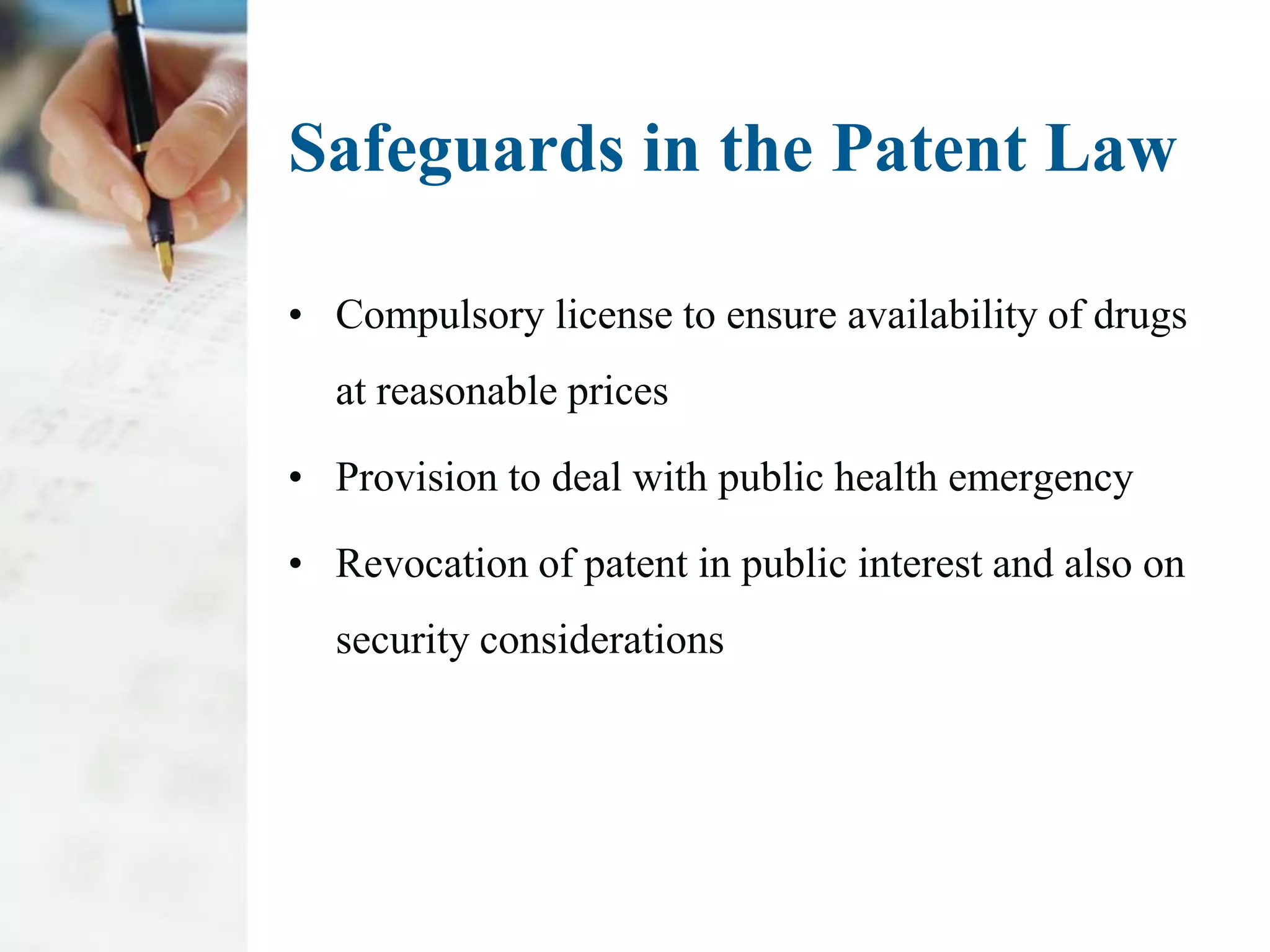 Safeguards in the Patent Law

• Compulsory license to ensure availability of drugs
  at reasonable prices

• Provision to deal with public health emergency

• Revocation of patent in public interest and also on
  security considerations
 