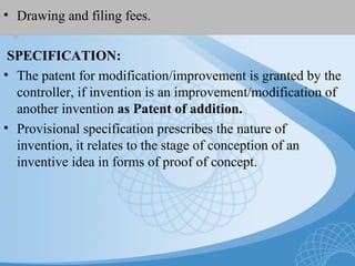 • Drawing and filing fees.
SPECIFICATION:
• The patent for modification/improvement is granted by the
controller, if invention is an improvement/modification of
another invention as Patent of addition.
• Provisional specification prescribes the nature of
invention, it relates to the stage of conception of an
inventive idea in forms of proof of concept.
 