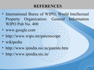 REFERENCES
• International Bureu of WIPO, World Intellectual
Property Organization: General Information
WIPO Pub No. 400
• www.google.com
• http://www.wipo.int/patentscope
• wikipedia
• http://www.ipindia.nic.in/patents.htm
• http://www.ipindia.nic.in/
 
