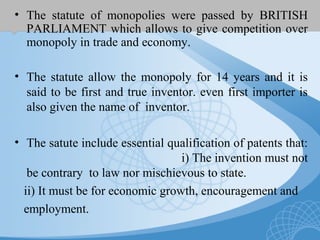 • The statute of monopolies were passed by BRITISH
PARLIAMENT which allows to give competition over
monopoly in trade and economy.
• The statute allow the monopoly for 14 years and it is
said to be first and true inventor. even first importer is
also given the name of inventor.
• The satute include essential qualification of patents that:
i) The invention must not
be contrary to law nor mischievous to state.
ii) It must be for economic growth, encouragement and
employment.
 