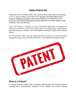 Indian Patent Act
Patents Act 1970 and Patents Rules 1972, which replaced India's Patents and Designs
Act 1911, came into effect on 20th April 1972. Ayyangar Committee Report, led by
Justice N. Rajagopala Ayyangar, was the main influence on the Patents Act. The
committee recommended allowing only process patents for inventions related to drugs,
medicines, food, and chemicals.
Later, India became a signatory to many international agreements to strengthen its
patent law and become a part of the modern world. An important step in achieving this
goal was becoming a member of the Trade Related Intellectual Property Rights (TRIPS)
system.
On 7th December 1998, India also signed the Paris Convention as well as the Patent
Cooperation Treaty, and on 17th December 2001, it also signed the Budapest Treaty.
What Is a Patent?
An investor receives a patent when a sovereign authority grants him a property right. In
exchange for a comprehensive disclosure of the invention, the inventor receives
 