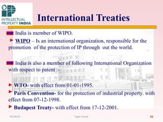 International Treaties
India is member of WIPO.
WIPO – Is an international organization, responsible for the
promotion of the protection of IP through out the world.
India is also a member of following International Organization
with respect to patent :-
WTO- with effect from 01-01-1995.
Paris Convention- for the protection of industrial property. with
effect from 07-12-1998.
Budapest Treaty- with effect from 17-12-2001.
1104/28/16 Sagar Savale
 
