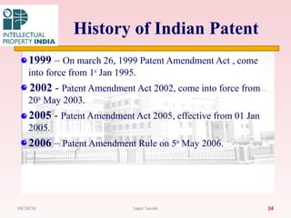 History of Indian Patent
1999 – On march 26, 1999 Patent Amendment Act , come
into force from 1st
Jan 1995.
2002 - Patent Amendment Act 2002, come into force from
20th
May 2003.
2005 - Patent Amendment Act 2005, effective from 01 Jan
2005.
2006 – Patent Amendment Rule on 5th
May 2006.
1404/28/16 Sagar Savale
 
