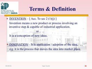Terms & Definition
INVENTION – [ Acc. To sec 2 (1)(j) ]
Invention means a new product or process involving an
inventive step & capable of industrial application.
or
It is a conception of new ideas.
INNOVATION – It is application  adoption of the idea.
e.g. it is the process that moves the idea into market place.
1604/28/16 Sagar Savale
 
