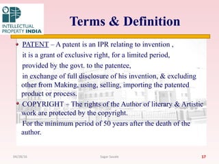 Terms & Definition
PATENT – A patent is an IPR relating to invention ,
it is a grant of exclusive right, for a limited period,
provided by the govt. to the patentee,
in exchange of full disclosure of his invention, & excluding
other from Making, using, selling, importing the patented
product or process.
COPYRIGHT – The rights of the Author of literary & Artistic
work are protected by the copyright.
For the minimum period of 50 years after the death of the
author.
1704/28/16 Sagar Savale
 