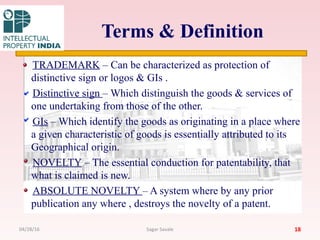 Terms & Definition
TRADEMARK – Can be characterized as protection of
distinctive sign or logos & GIs .
Distinctive sign – Which distinguish the goods & services of
one undertaking from those of the other.
GIs – Which identify the goods as originating in a place where
a given characteristic of goods is essentially attributed to its
Geographical origin.
NOVELTY – The essential conduction for patentability, that
what is claimed is new.
ABSOLUTE NOVELTY – A system where by any prior
publication any where , destroys the novelty of a patent.
1804/28/16 Sagar Savale
 