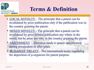 Terms & Definition
LOCAL NOVELTY – The principle that a patent can be
invalidated by prior publication only if the publication was in
the country granting the patent.
MIXED NOVELTY - The principle that a patent can be
invalidated by prior printed publication any where in the
world, but by prior use only in the country granting the patent.
AMENDMENT – Alteration made to patent specification
during prosecution or after grant.
BUDAPEST TREATY – The international treaty regulating
the deposition of μ-organism for patent purpose.
1904/28/16 Sagar Savale
 
