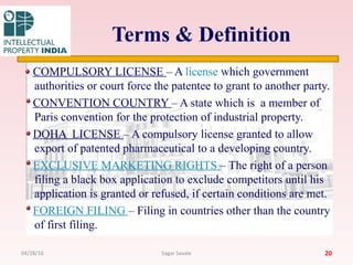 Terms & Definition
COMPULSORY LICENSE – A license which government
authorities or court force the patentee to grant to another party.
CONVENTION COUNTRY – A state which is a member of
Paris convention for the protection of industrial property.
DOHA LICENSE – A compulsory license granted to allow
export of patented pharmaceutical to a developing country.
EXCLUSIVE MARKETING RIGHTS – The right of a person
filing a black box application to exclude competitors until his
application is granted or refused, if certain conditions are met.
FOREIGN FILING – Filing in countries other than the country
of first filing.
2004/28/16 Sagar Savale
 