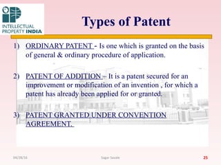 Types of Patent
1) ORDINARY PATENT - Is one which is granted on the basis
of general & ordinary procedure of application.
2) PATENT OF ADDITION – It is a patent secured for an
improvement or modification of an invention , for which a
patent has already been applied for or granted.
3) PATENT GRANTED UNDER CONVENTION
AGREEMENT.
2504/28/16 Sagar Savale
 
