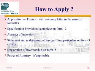 How to Apply ?
Application on Form –1 with covering letter in the name of
controller
Specification Provisional/complete on form –2
Abstract of invention
Statement and undertaking of foreign filing particulars on form-3
- if any
Declaration of inventorship on form- 5
Power of Attorney - if applicable
2704/28/16 Sagar Savale
 