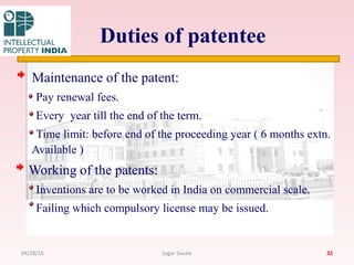 Duties of patentee
Maintenance of the patent:
Pay renewal fees.
Every year till the end of the term.
Time limit: before end of the proceeding year ( 6 months extn.
Available )
Working of the patents:
Inventions are to be worked in India on commercial scale.
Failing which compulsory license may be issued.
3204/28/16 Sagar Savale
 