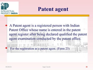Patent agent
A Patent agent is a registered person with Indian
Patent Office whose name is entered in the patent
agent register after being declared qualified the patent
agent examination conducted by the patent office.
For the registration as a patent agent. (Form 23)
3404/28/16 Sagar Savale
 