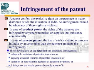 Infringement of the patent
A patent confers the exclusive right on the patentee to make,
distribute or sell the invention in India. An infringement would
be when any of these rights is violated.
In case of product patent the rights of the patentee are
infringed by anyone who makes or supplies that substance
commercially
In case of process patent, the use of such a method or process
in India by anyone other than the patentee amounts the
infringement.
The following acts of the defendant can amount to infringement:
colourable imitation of patented invention; or
copying essential features of patented invention; or
variation of non-essential features of patented invention; or
Infringe not the whole process but only a part of it. 3704/28/16 Sagar Savale
 