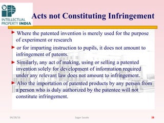 Acts not Constituting Infringement
Where the patented invention is merely used for the purpose
of experiment or research
or for imparting instruction to pupils, it does not amount to
infringement of patents.
Similarly, any act of making, using or selling a patented
invention solely for development of information required
under any relevant law does not amount to infringement.
Also the importation of patented products by any person from
a person who is duly authorized by the patentee will not
constitute infringement.
3804/28/16 Sagar Savale
 
