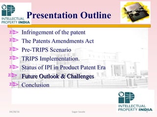 Infringement of the patent
The Patents Amendments Act
Pre-TRIPS Scenario
TRIPS Implementation.
Status of IPI in Product Patent Era
Future Outlook & ChallengesFuture Outlook & Challenges
Conclusion
Presentation Outline
404/28/16 Sagar Savale
 