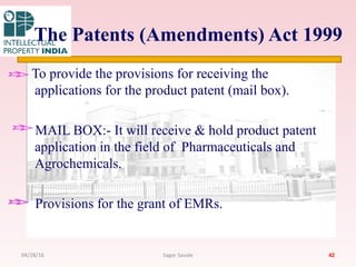 The Patents (Amendments) Act 1999
To provide the provisions for receiving the
applications for the product patent (mail box).
MAIL BOX:- It will receive & hold product patent
application in the field of Pharmaceuticals and
Agrochemicals.
Provisions for the grant of EMRs.
4204/28/16 Sagar Savale
 