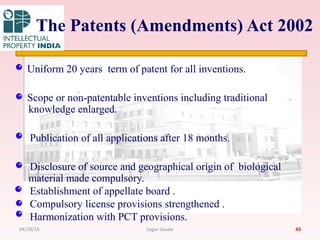 The Patents (Amendments) Act 2002
Uniform 20 years term of patent for all inventions.
Scope or non-patentable inventions including traditional
knowledge enlarged.
Publication of all applications after 18 months.
Disclosure of source and geographical origin of biological
material made compulsory.
Establishment of appellate board .
Compulsory license provisions strengthened .
Harmonization with PCT provisions.
4304/28/16 Sagar Savale
 