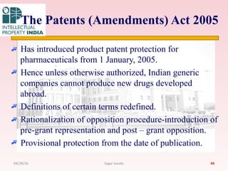 The Patents (Amendments) Act 2005
Has introduced product patent protection for
pharmaceuticals from 1 January, 2005.
Hence unless otherwise authorized, Indian generic
companies cannot produce new drugs developed
abroad.
Definitions of certain terms redefined.
Rationalization of opposition procedure-introduction of
pre-grant representation and post – grant opposition.
Provisional protection from the date of publication.
4404/28/16 Sagar Savale
 
