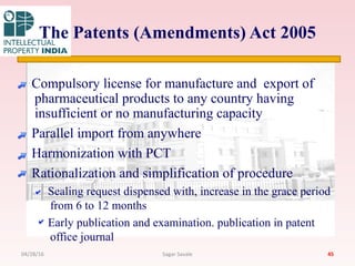 The Patents (Amendments) Act 2005
Compulsory license for manufacture and export of
pharmaceutical products to any country having
insufficient or no manufacturing capacity
Parallel import from anywhere
Harmonization with PCT
Rationalization and simplification of procedure
Sealing request dispensed with, increase in the grace period
from 6 to 12 months
Early publication and examination. publication in patent
office journal
4504/28/16 Sagar Savale
 