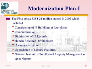 Modernization Plan-I
The First phase US $ 34 million started in 2002 which
included
Construction of IP Buildings at four places
Computerization
Digitization of IP Records
Human Resource Development
Awareness creation
Upgradation of Library Facilities.
National Institute of Intellectual Property Management set
up at Nagpur.
4804/28/16 Sagar Savale
 