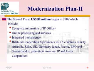 Modernization Plan-II
The Second Phase US$ 80 million began in 2008 which
include:
Complete automation of IP Offices
Online processing and services
Increased transparency
Bilateral Cooperation Agreements with 8 countries namely
Australia, USA, UK, Germany, Japan, France, EPO and
Switzerland to promote innovation, IP and foster
Cooperation.
4904/28/16 Sagar Savale
 