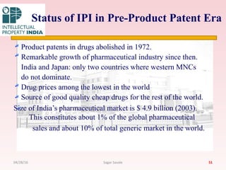 Status of IPI in Pre-Product Patent Era
Product patents in drugs abolished in 1972.
Remarkable growth of pharmaceutical industry since then.
India and Japan: only two countries where western MNCs
do not dominate.
Drug prices among the lowest in the world
Source of good quality cheap drugs for the rest of the world.
Size of India’s pharmaceutical market is $ 4.9 billion (2003).
This constitutes about 1% of the global pharmaceutical
sales and about 10% of total generic market in the world.
5104/28/16 Sagar Savale
 