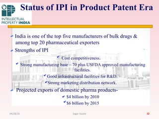 India is one of the top five manufacturers of bulk drugs &
among top 20 pharmaceutical exporters
Strengths of IPI
Cost competitiveness.
Strong manufacturing base – 70 plus USFDA approved manufacturing
facilities.
Good infrastructural facilities for R&D.
Strong marketing distribution network.
Projected exports of domestic pharma products-
$4 billion by 2010
$6 billion by 2015
52
Status of IPI in Product Patent Era
04/28/16 Sagar Savale
 